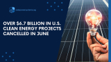 Over $6.7 Billion in U.S. Clean Energy Projects Cancelled in June
